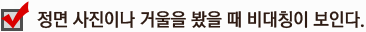정면 사진이나 거울을 봤을 때 비대칭이 보인다.